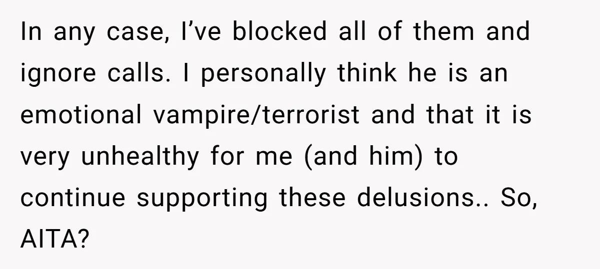 In any case, I’ve blocked all of them and ignore calls. I personally think he is an emotional vampire/terrorist and that it is very unhealthy for me (and him) to...