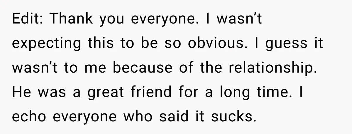 Edit: Thank you everyone. I wasn’t expecting this to be so obvious. I guess it wasn’t to me because of the relationship. He was a great friend for a long...