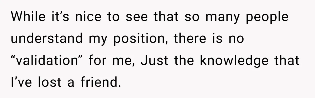 While it’s nice to see that so many people understand my position, there is no “validation” for me, Just the knowledge that I’ve lost a friend.