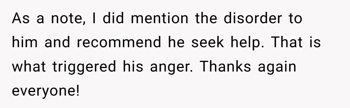 As a note, I did mention the disorder to him and recommend he seek help. That is what triggered his anger. Thanks again everyone!