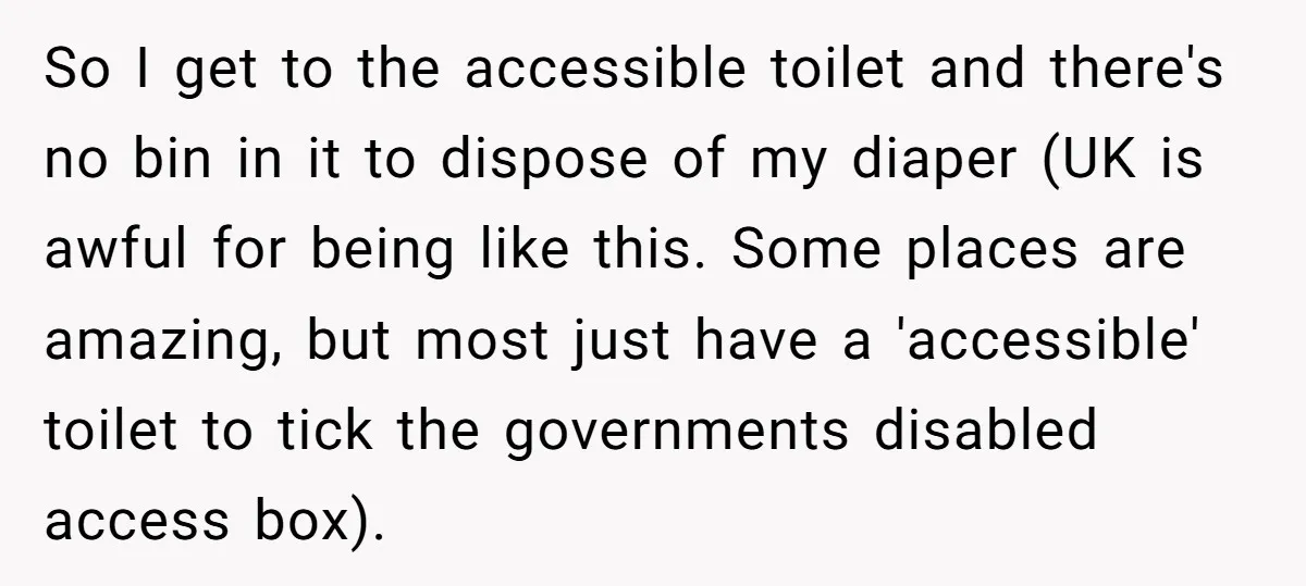 So I get to the accessible toilet and there's no bin in it to dispose of my diaper (UK is awful for being like this. Some places are amazing, but...