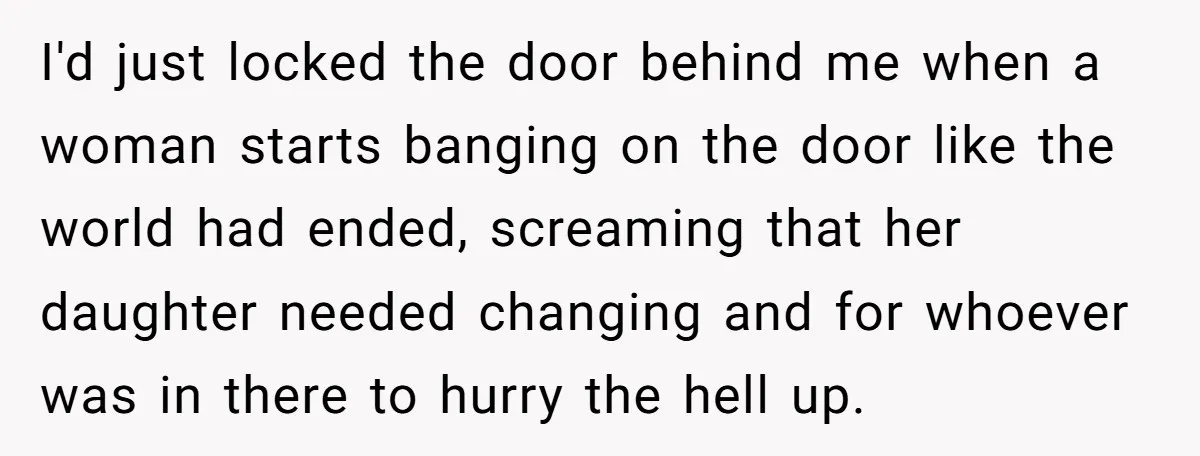 I'd just locked the door behind me when a woman starts banging on the door like the world had ended, screaming that her daughter needed changing and for whoever was...