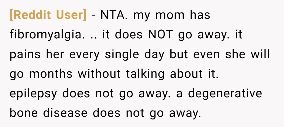 [Reddit User] − NTA. my mom has fibromyalgia. .. it does NOT go away. it pains her every single day but even she will go months without talking about it....