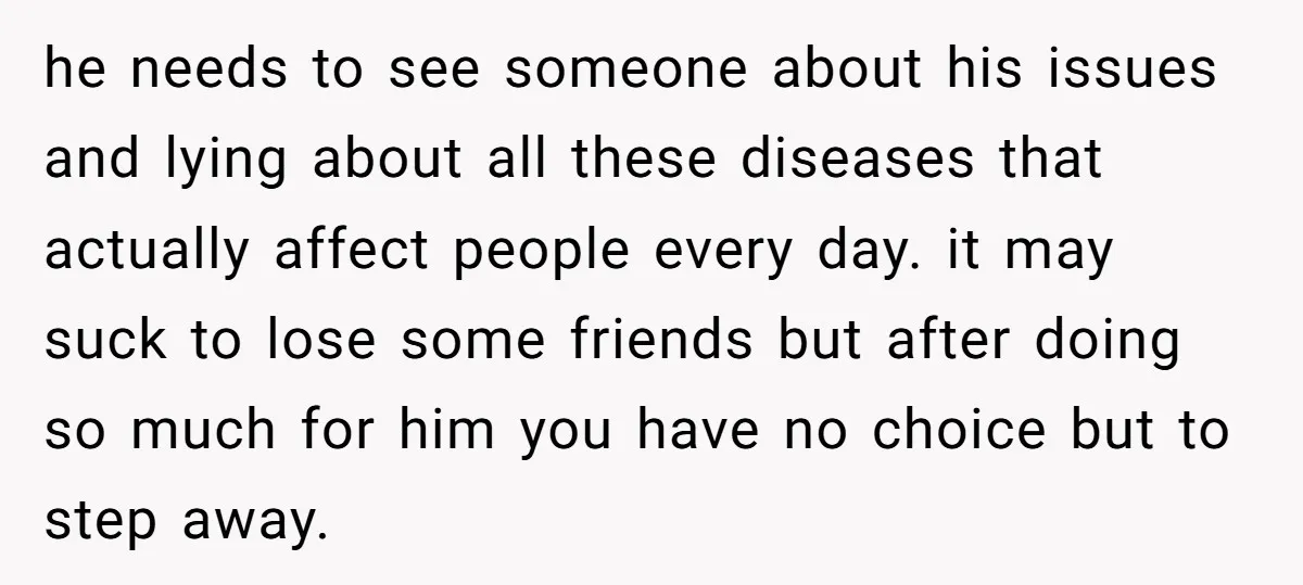 he needs to see someone about his issues and lying about all these diseases that actually affect people every day. it may suck to lose some friends but after doing...