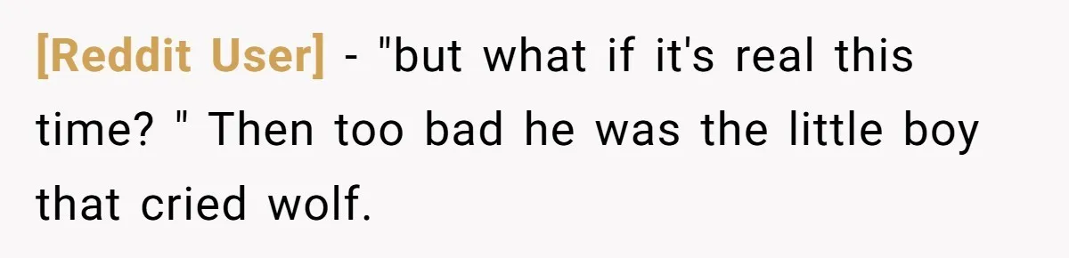 [Reddit User] − "but what if it's real this time? " Then too bad he was the little boy that cried wolf.