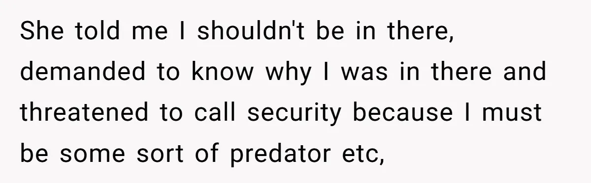 She told me I shouldn't be in there, demanded to know why I was in there and threatened to call security because I must be some sort of predator etc,