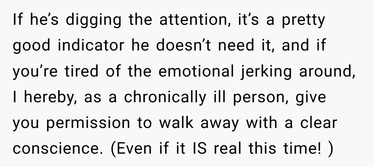 If he’s digging the attention, it’s a pretty good indicator he doesn’t need it, and if you’re tired of the emotional jerking around, I hereby, as a chronically ill person,...