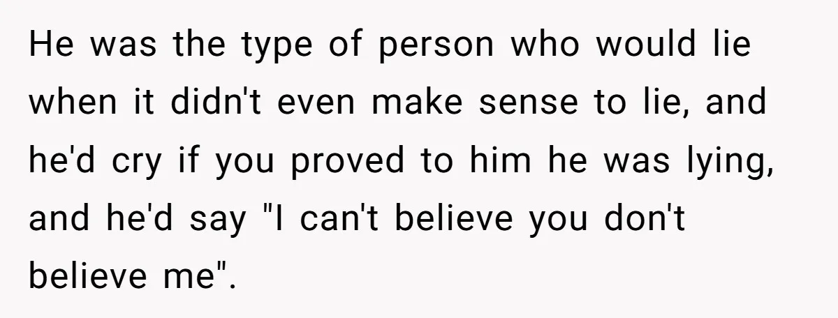 He was the type of person who would lie when it didn't even make sense to lie, and he'd cry if you proved to him he was lying, and he'd...