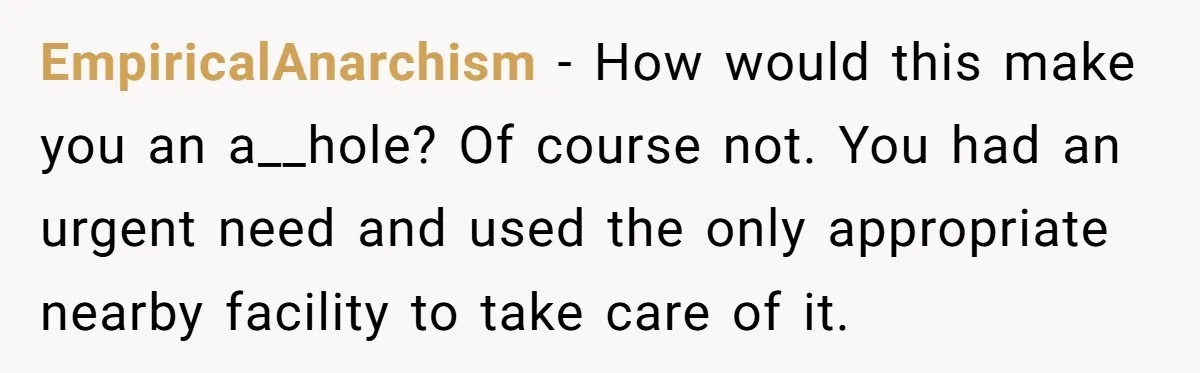 EmpiricalAnarchism − How would this make you an a__hole? Of course not. You had an urgent need and used the only appropriate nearby facility to take care of it.
