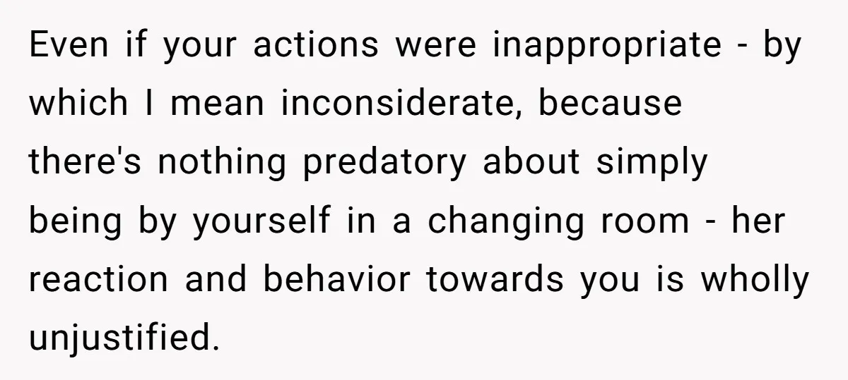 Even if your actions were inappropriate - by which I mean inconsiderate, because there's nothing predatory about simply being by yourself in a changing room - her reaction and behavior...