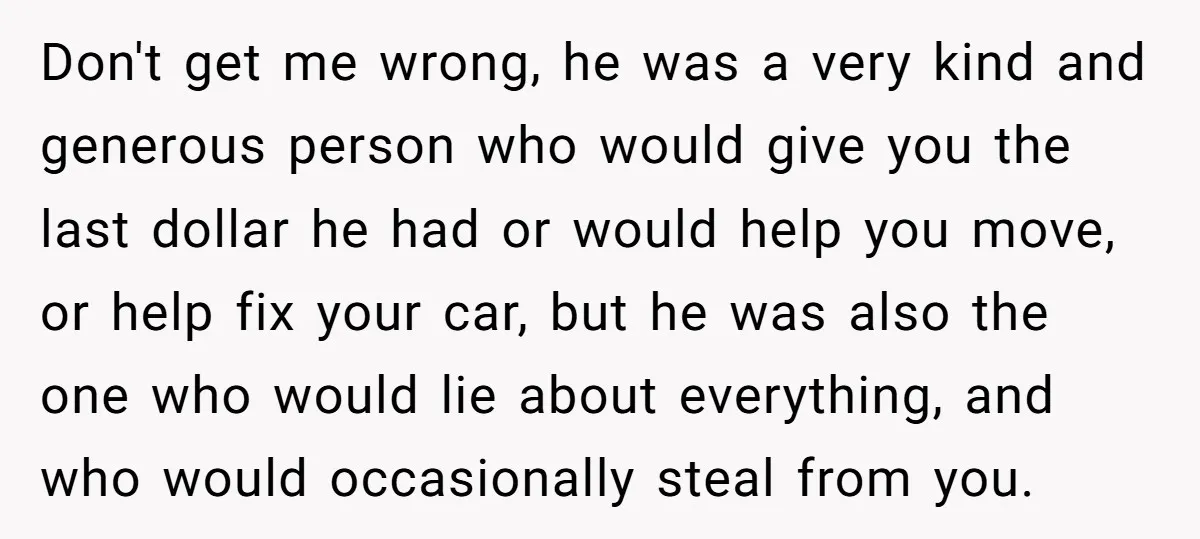 Don't get me wrong, he was a very kind and generous person who would give you the last dollar he had or would help you move, or help fix your...