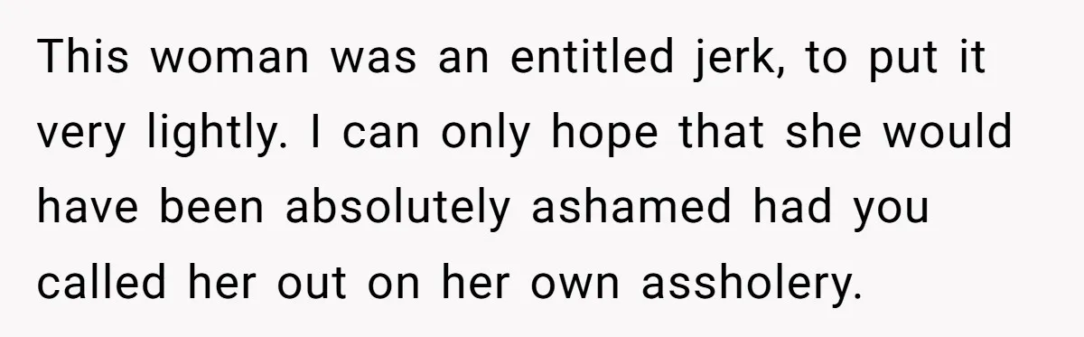 This woman was an entitled jerk, to put it very lightly. I can only hope that she would have been absolutely ashamed had you called her out on her own...