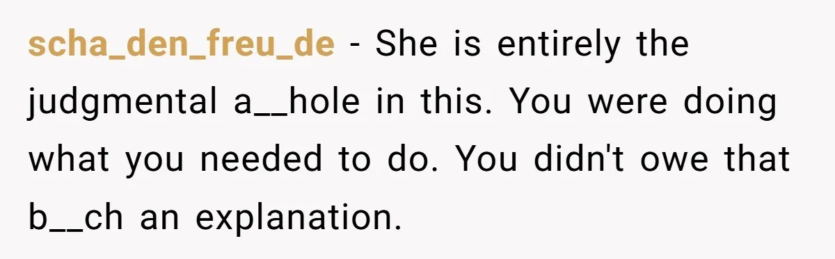scha_den_freu_de − She is entirely the judgmental a__hole in this. You were doing what you needed to do. You didn't owe that b__ch an explanation.