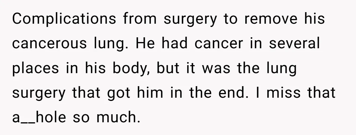 Complications from surgery to remove his cancerous lung. He had cancer in several places in his body, but it was the lung surgery that got him in the end. I...