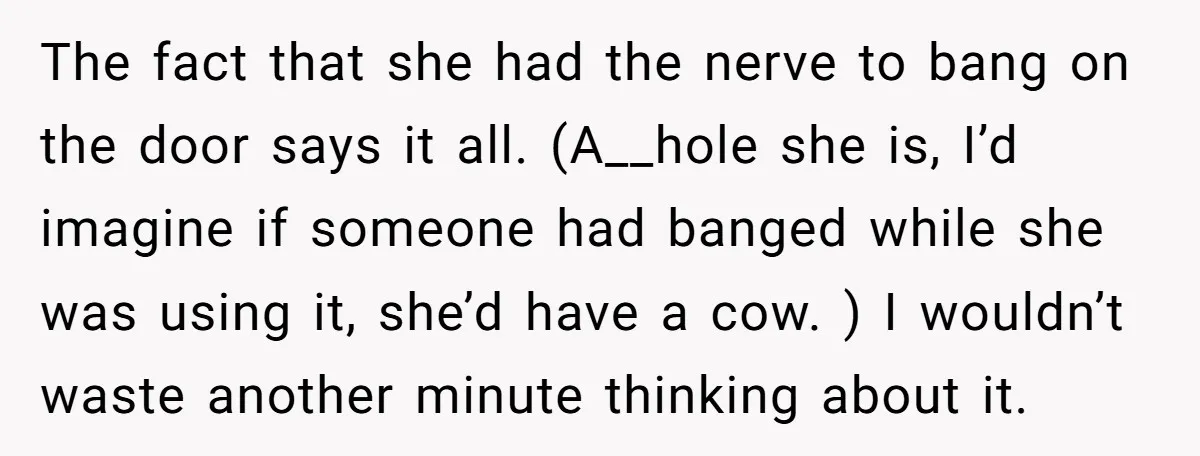 The fact that she had the nerve to bang on the door says it all. (A__hole she is, I’d imagine if someone had banged while she was using it, she’d...