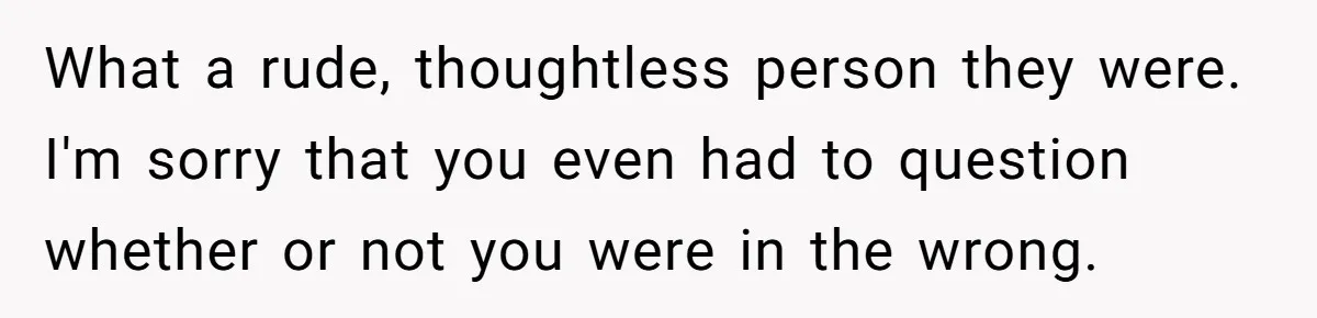 What a rude, thoughtless person they were. I'm sorry that you even had to question whether or not you were in the wrong.