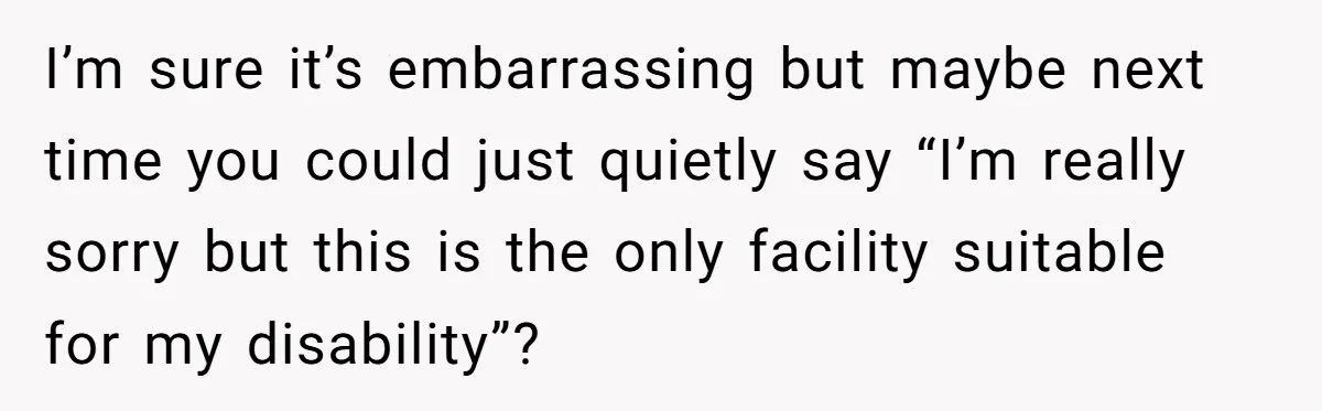 I’m sure it’s embarrassing but maybe next time you could just quietly say “I’m really sorry but this is the only facility suitable for my disability”?