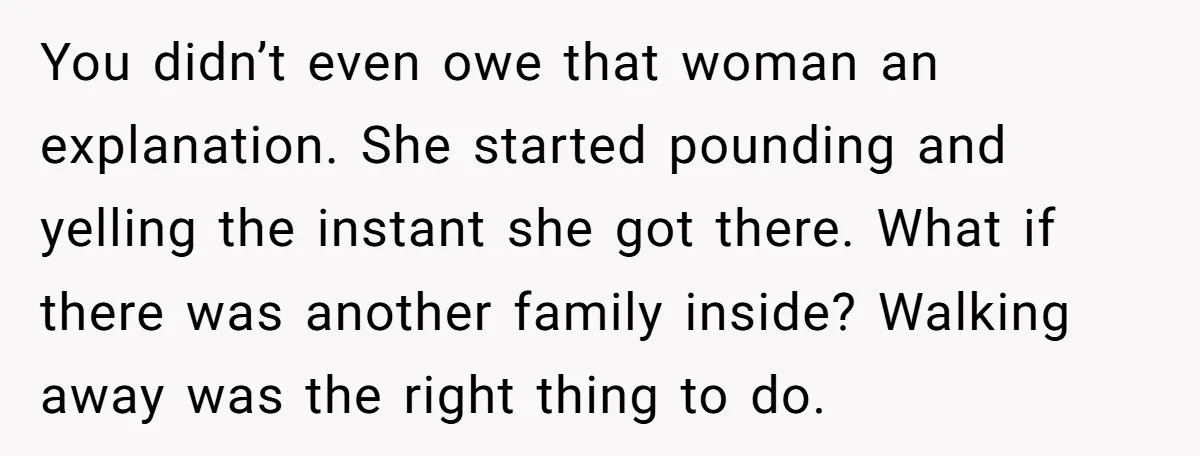 You didn’t even owe that woman an explanation. She started pounding and yelling the instant she got there. What if there was another family inside? Walking away was the right...