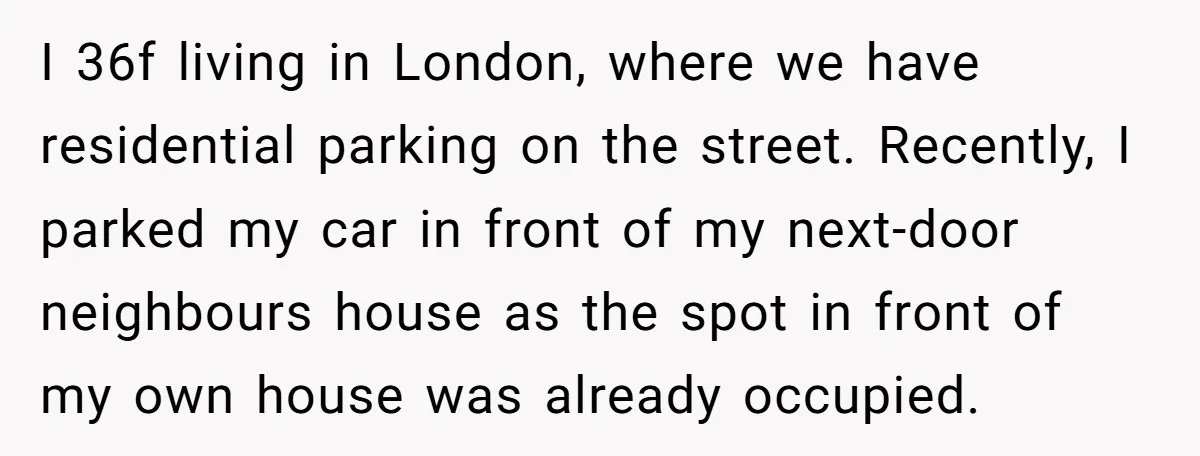 I 36f living in London, where we have residential parking on the street. Recently, I parked my car in front of my next-door neighbours house as the spot in front...