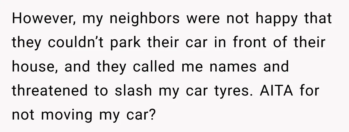 However, my neighbors were not happy that they couldn’t park their car in front of their house, and they called me names and threatened to slash my car tyres. AITA...
