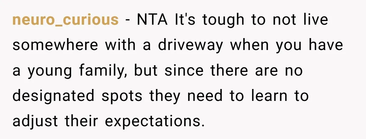 neuro_curious − NTA It's tough to not live somewhere with a driveway when you have a young family, but since there are no designated spots they need to learn to...
