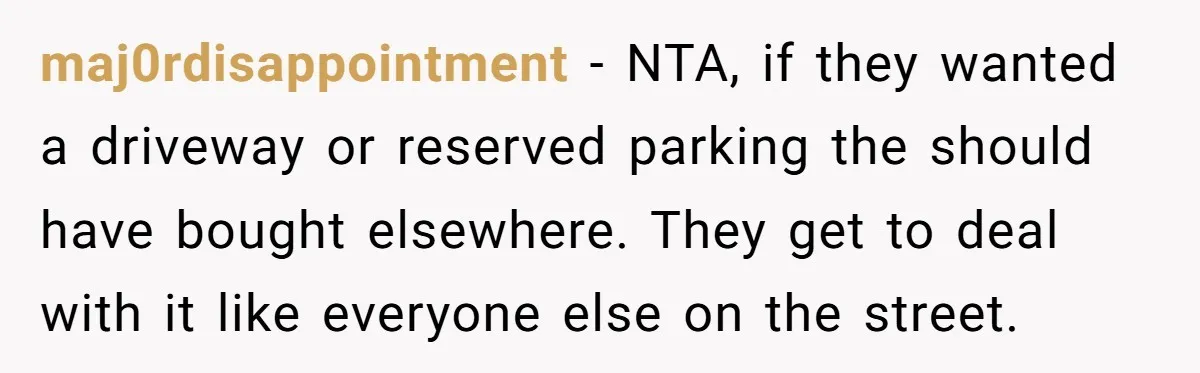 maj0rdisappointment − NTA, if they wanted a driveway or reserved parking the should have bought elsewhere. They get to deal with it like everyone else on the street.