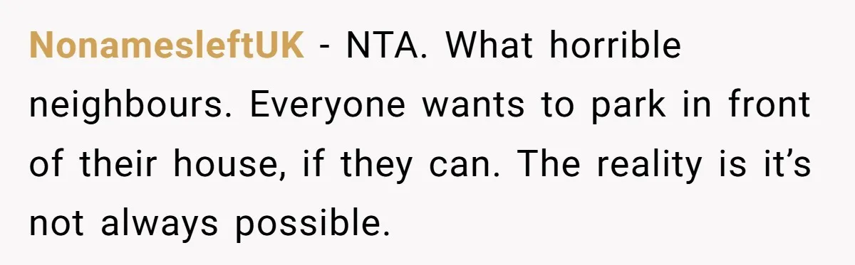 NonamesleftUK − NTA. What horrible neighbours. Everyone wants to park in front of their house, if they can. The reality is it’s not always possible.
