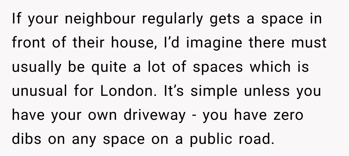 If your neighbour regularly gets a space in front of their house, I’d imagine there must usually be quite a lot of spaces which is unusual for London. It’s simple...