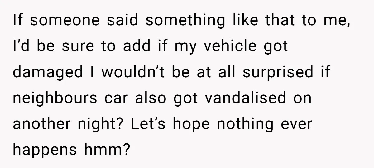 If someone said something like that to me, I’d be sure to add if my vehicle got damaged I wouldn’t be at all surprised if neighbours car also got vandalised...