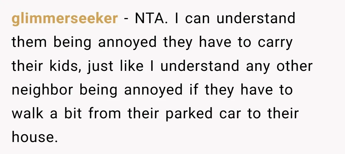 glimmerseeker − NTA. I can understand them being annoyed they have to carry their kids, just like I understand any other neighbor being annoyed if they have to walk a...