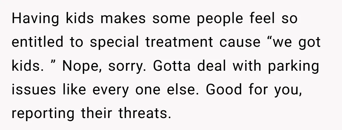 Having kids makes some people feel so entitled to special treatment cause “we got kids. ” Nope, sorry. Gotta deal with parking issues like every one else. Good for you,...