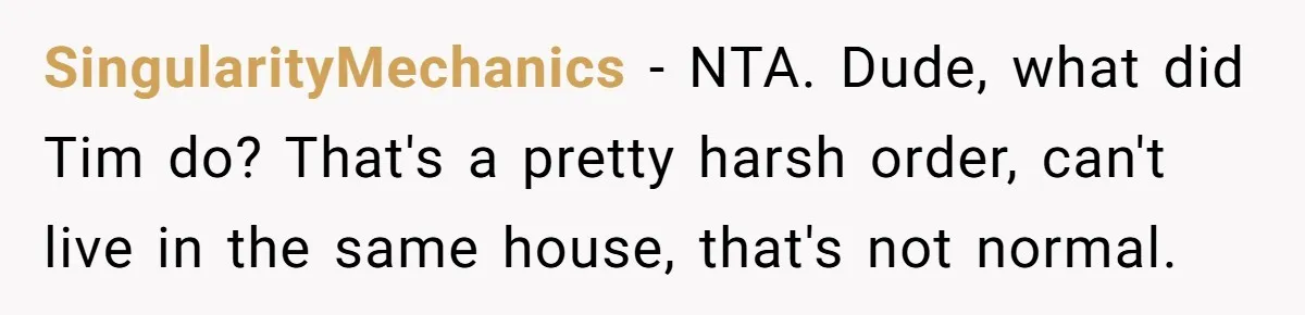SingularityMechanics − NTA. Dude, what did Tim do? That's a pretty harsh order, can't live in the same house, that's not normal.