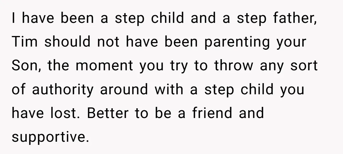 I have been a step child and a step father, Tim should not have been parenting your Son, the moment you try to throw any sort of authority around with...