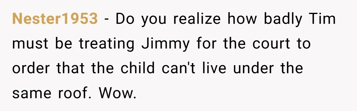 Nester1953 − Do you realize how badly Tim must be treating Jimmy for the court to order that the child can't live under the same roof. Wow.