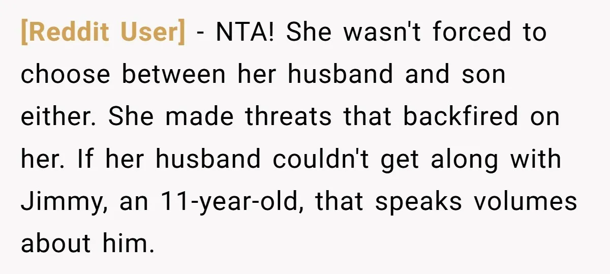 [Reddit User] − NTA! She wasn't forced to choose between her husband and son either. She made threats that backfired on her. If her husband couldn't get along with Jimmy,...