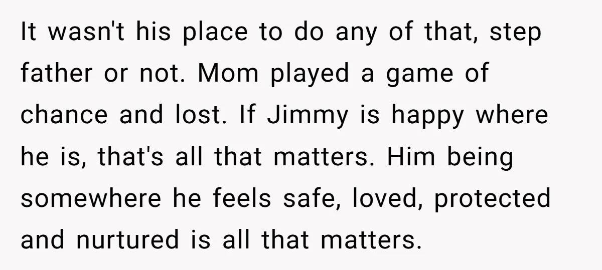 It wasn't his place to do any of that, step father or not. Mom played a game of chance and lost. If Jimmy is happy where he is, that's all...