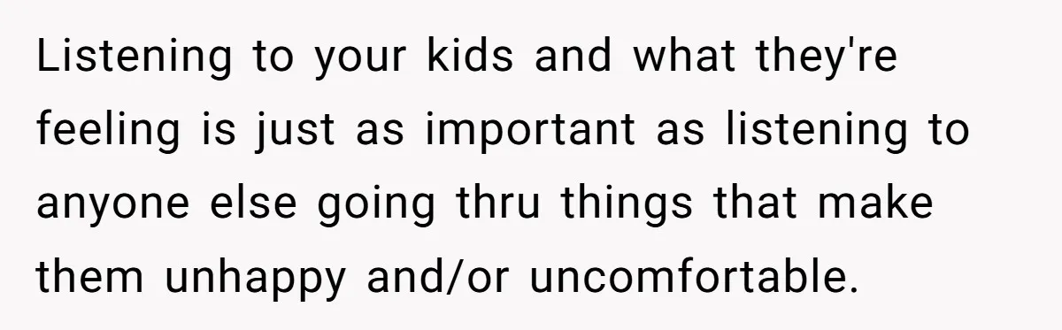 Listening to your kids and what they're feeling is just as important as listening to anyone else going thru things that make them unhappy and/or uncomfortable.