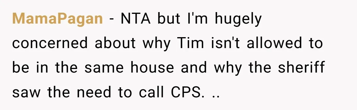 MamaPagan − NTA but I'm hugely concerned about why Tim isn't allowed to be in the same house and why the sheriff saw the need to call CPS. ..