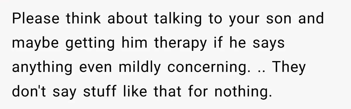 Please think about talking to your son and maybe getting him therapy if he says anything even mildly concerning. .. They don't say stuff like that for nothing.
