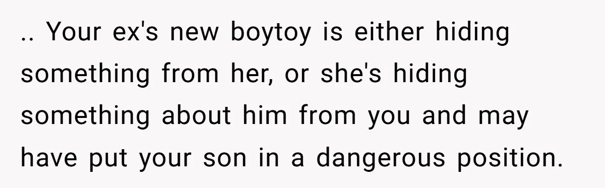 .. Your ex's new boytoy is either hiding something from her, or she's hiding something about him from you and may have put your son in a dangerous position.