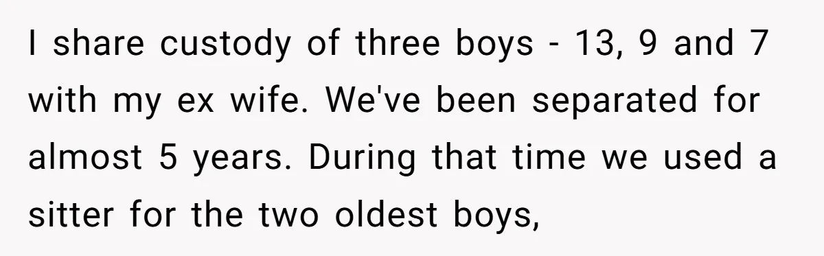 I share custody of three boys - 13, 9 and 7 with my ex wife. We've been separated for almost 5 years. During that time we used a sitter for...