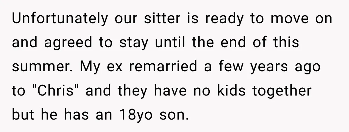 Unfortunately our sitter is ready to move on and agreed to stay until the end of this summer. My ex remarried a few years ago to "Chris" and they have...