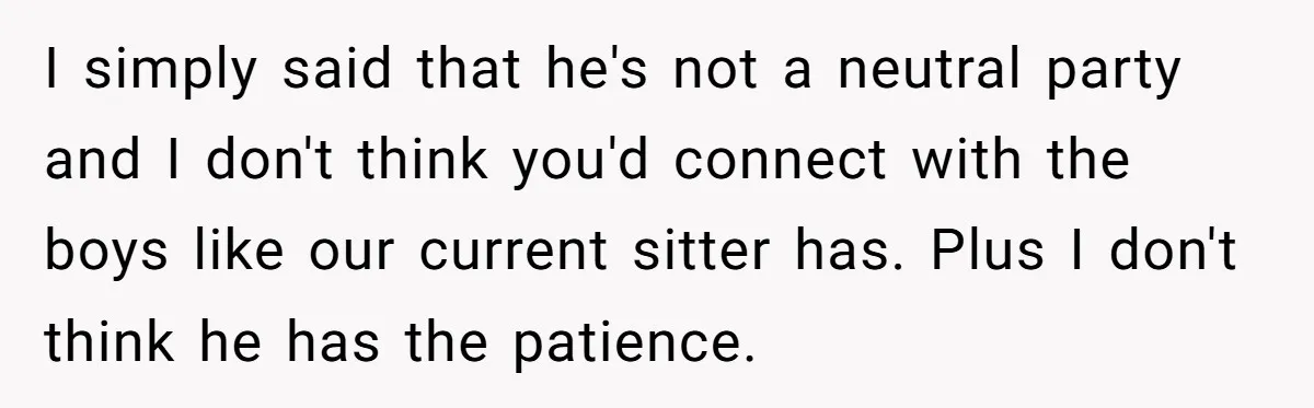 I simply said that he's not a neutral party and I don't think you'd connect with the boys like our current sitter has. Plus I don't think he has the...