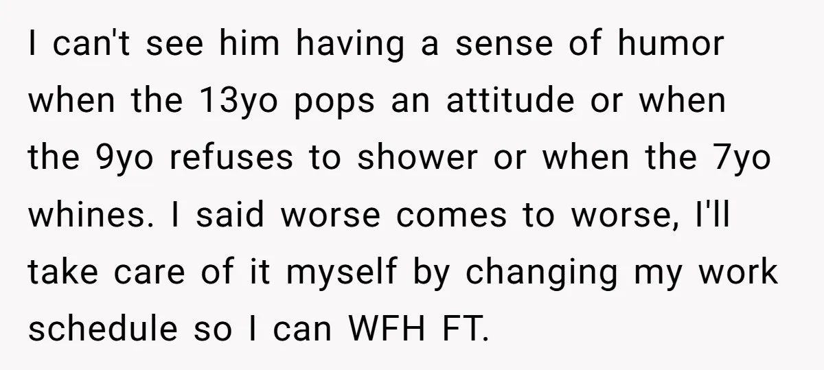 I can't see him having a sense of humor when the 13yo pops an attitude or when the 9yo refuses to shower or when the 7yo whines. I said worse...