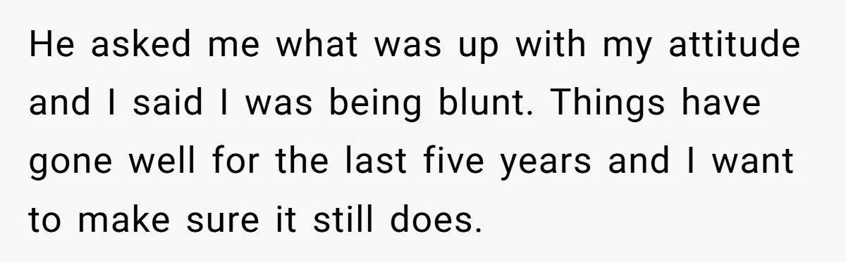 He asked me what was up with my attitude and I said I was being blunt. Things have gone well for the last five years and I want to make...