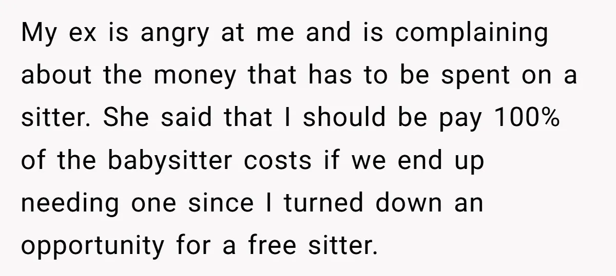 My ex is angry at me and is complaining about the money that has to be spent on a sitter. She said that I should be pay 100% of the...