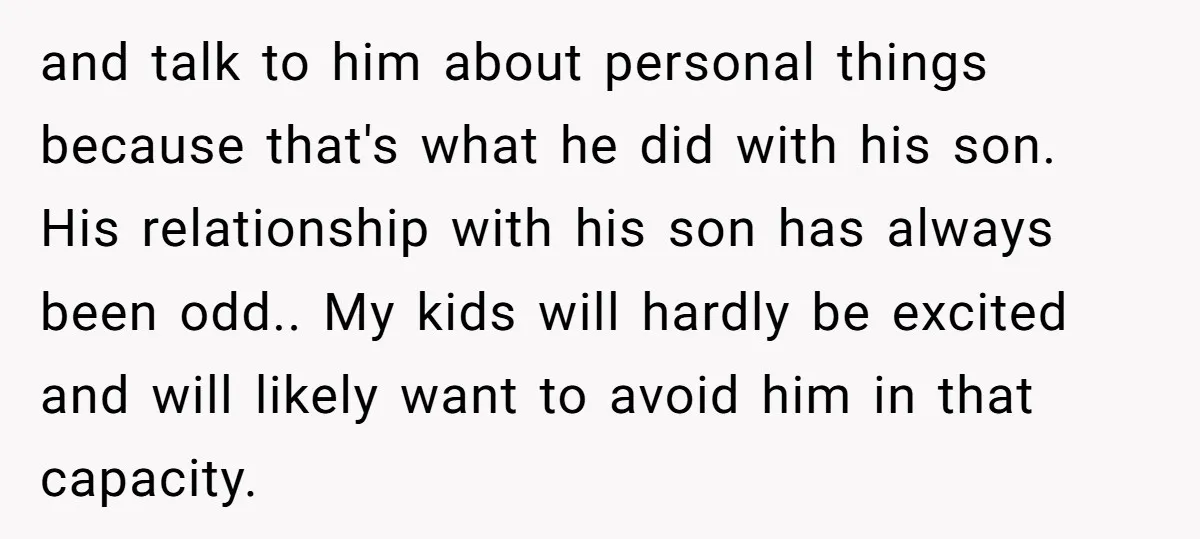 and talk to him about personal things because that's what he did with his son. His relationship with his son has always been odd.. My kids will hardly be excited...