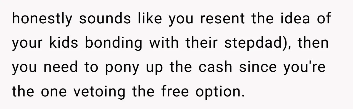 honestly sounds like you resent the idea of your kids bonding with their stepdad), then you need to pony up the cash since you're the one vetoing the free option.