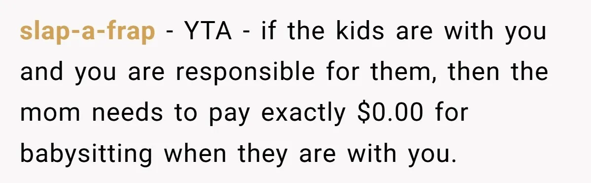 slap-a-frap − YTA - if the kids are with you and you are responsible for them, then the mom needs to pay exactly $0.00 for babysitting when they are with...