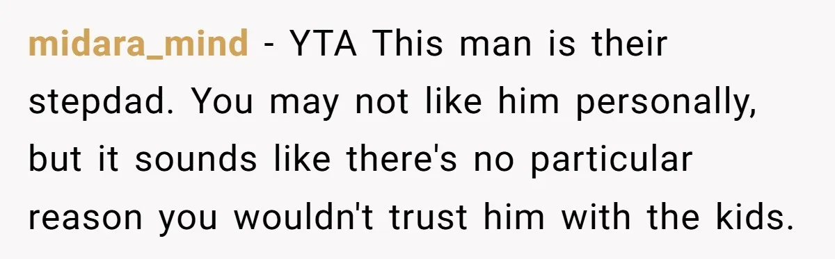 midara_mind − YTA This man is their stepdad. You may not like him personally, but it sounds like there's no particular reason you wouldn't trust him with the kids.